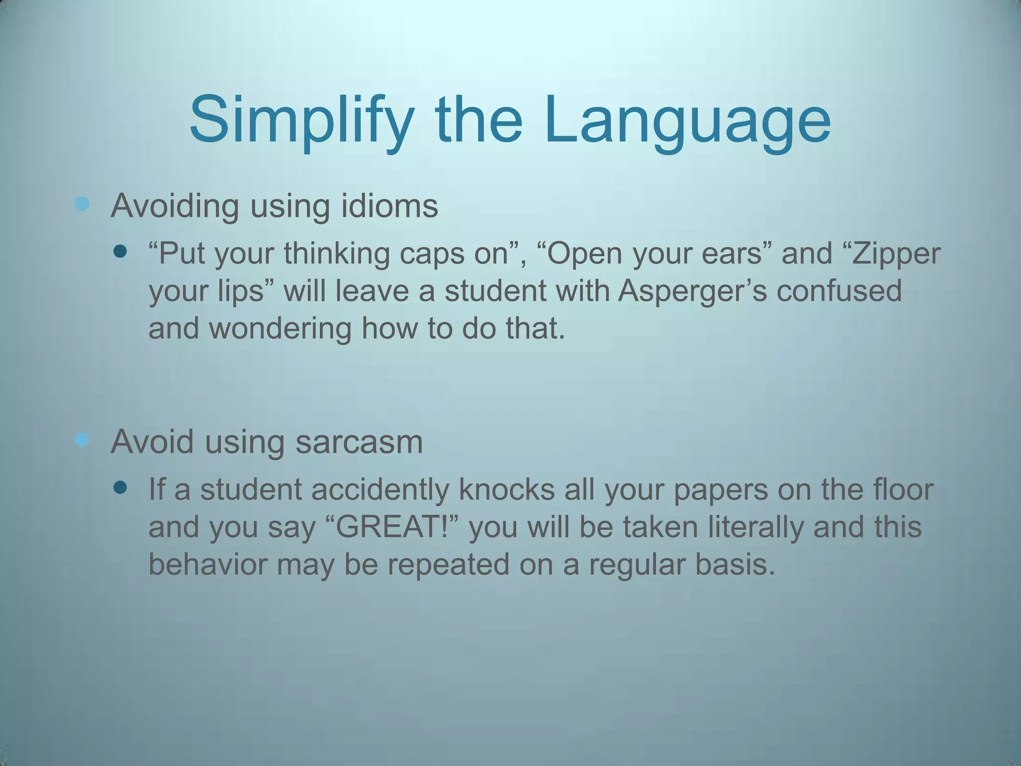 Simplify the Language
 Avoiding using idioms
   “Put your thinking caps on”, “Open your ears” and “Zipper
    your lips” will leave a student with Asperger‟s confused
    and wondering how to do that.


 Avoid using sarcasm
   If a student accidently knocks all your papers on the floor
    and you say “GREAT!” you will be taken literally and this
    behavior may be repeated on a regular basis.
 