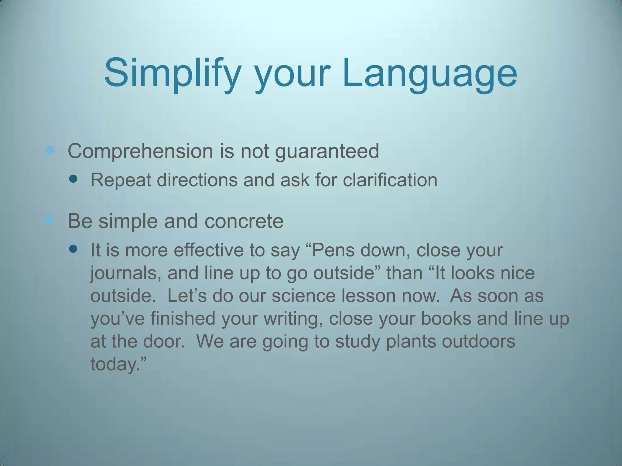 Simplify your Language
 Comprehension is not guaranteed
   Repeat directions and ask for clarification
 Be simple and concrete
   It is more effective to say “Pens down, close your
    journals, and line up to go outside” than “It looks nice
    outside. Let‟s do our science lesson now. As soon as
    you‟ve finished your writing, close your books and line up
    at the door. We are going to study plants outdoors
    today.”
 