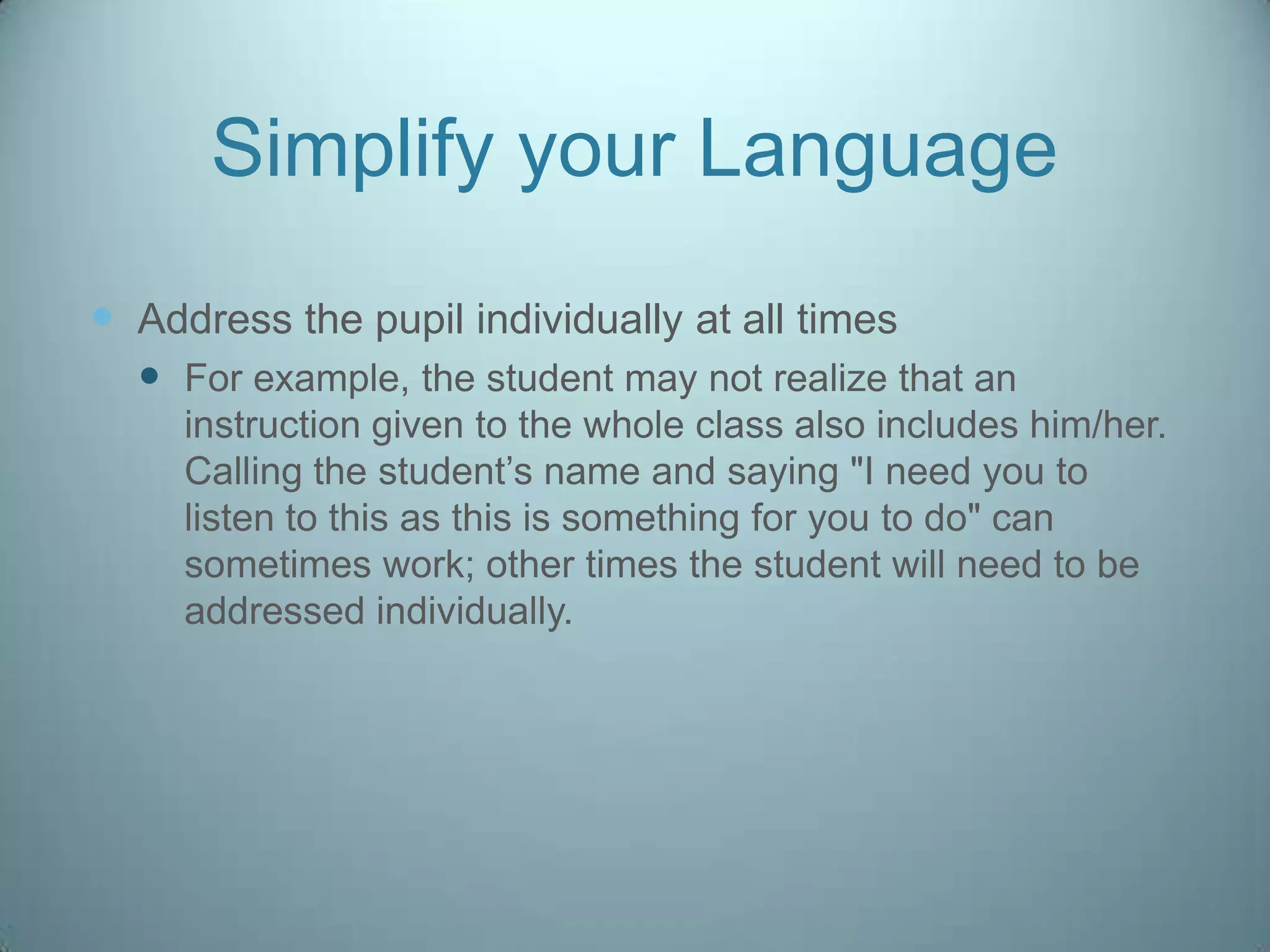 Simplify your Language
 Address the pupil individually at all times
   For example, the student may not realize that an
     instruction given to the whole class also includes him/her.
     Calling the student‟s name and saying "I need you to
     listen to this as this is something for you to do" can
     sometimes work; other times the student will need to be
     addressed individually.
 