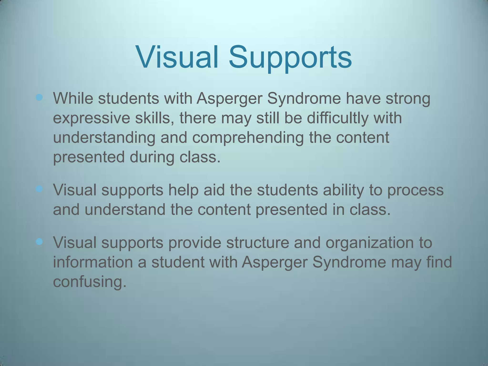 Visual Supports
 While students with Asperger Syndrome have strong
  expressive skills, there may still be difficultly with
  understanding and comprehending the content
  presented during class.

 Visual supports help aid the students ability to process
  and understand the content presented in class.

 Visual supports provide structure and organization to
  information a student with Asperger Syndrome may find
  confusing.
 