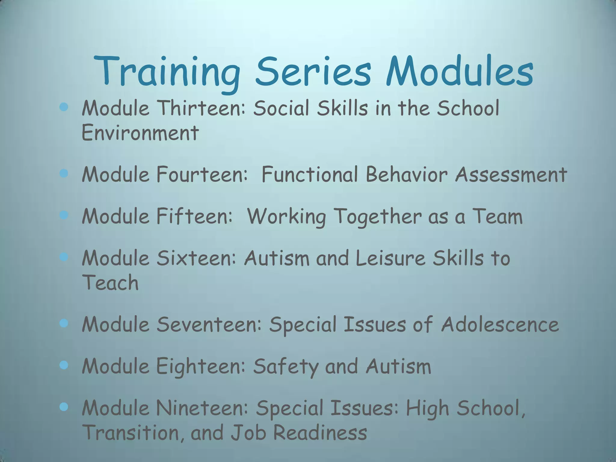 Training Series Modules
 Module Thirteen: Social Skills in the School
  Environment

 Module Fourteen: Functional Behavior Assessment
 Module Fifteen: Working Together as a Team
 Module Sixteen: Autism and Leisure Skills to
  Teach

 Module Seventeen: Special Issues of Adolescence
 Module Eighteen: Safety and Autism
 Module Nineteen: Special Issues: High School,
  Transition, and Job Readiness
 