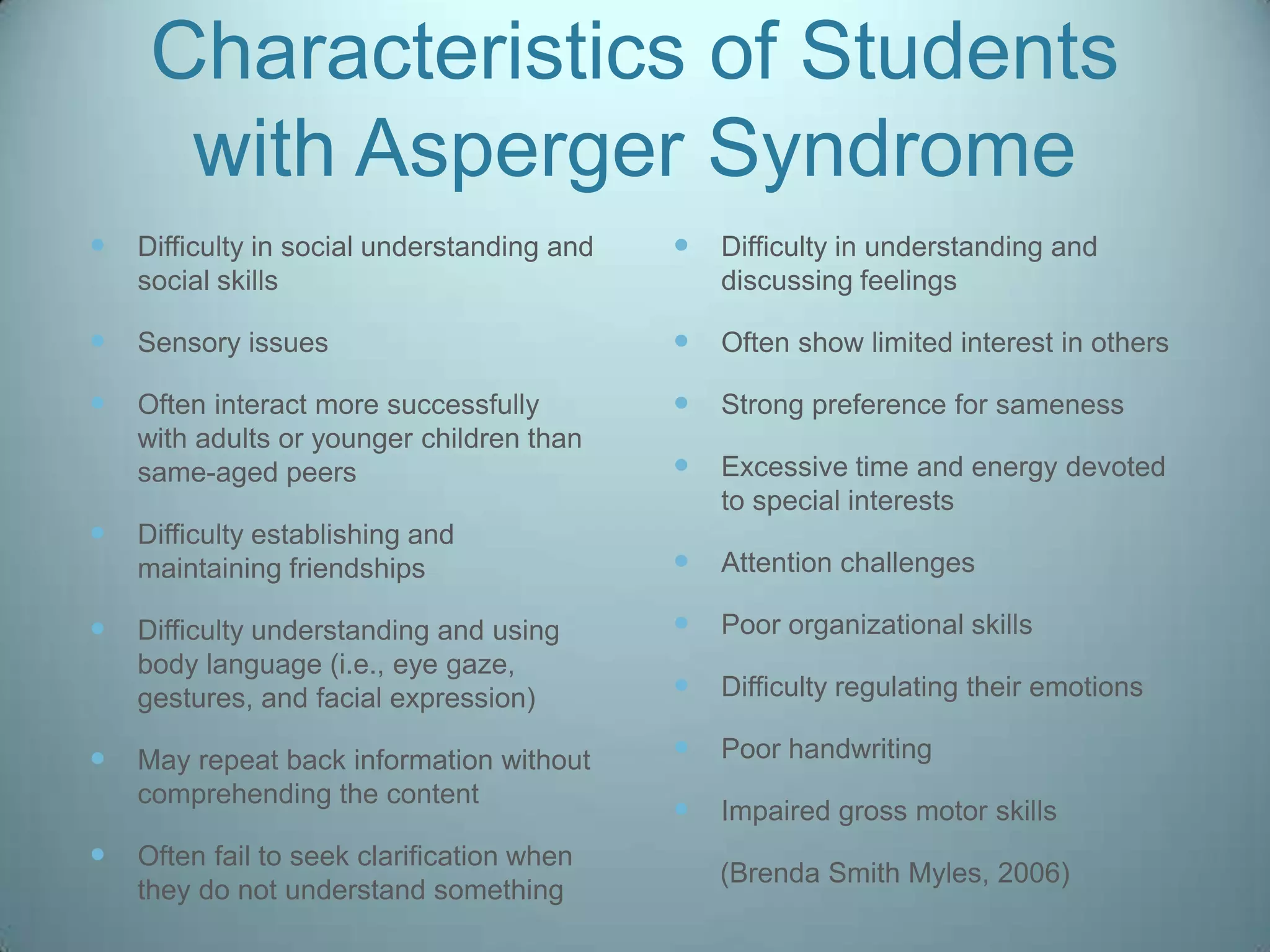 Characteristics of Students
      with Asperger Syndrome
   Difficulty in social understanding and      Difficulty in understanding and
    social skills                                discussing feelings

   Sensory issues                              Often show limited interest in others

   Often interact more successfully            Strong preference for sameness
    with adults or younger children than
    same-aged peers                             Excessive time and energy devoted
                                                 to special interests
   Difficulty establishing and
    maintaining friendships                     Attention challenges

   Difficulty understanding and using          Poor organizational skills
    body language (i.e., eye gaze,
    gestures, and facial expression)            Difficulty regulating their emotions

   May repeat back information without         Poor handwriting
    comprehending the content
                                                Impaired gross motor skills
   Often fail to seek clarification when
                                                 (Brenda Smith Myles, 2006)
    they do not understand something
 