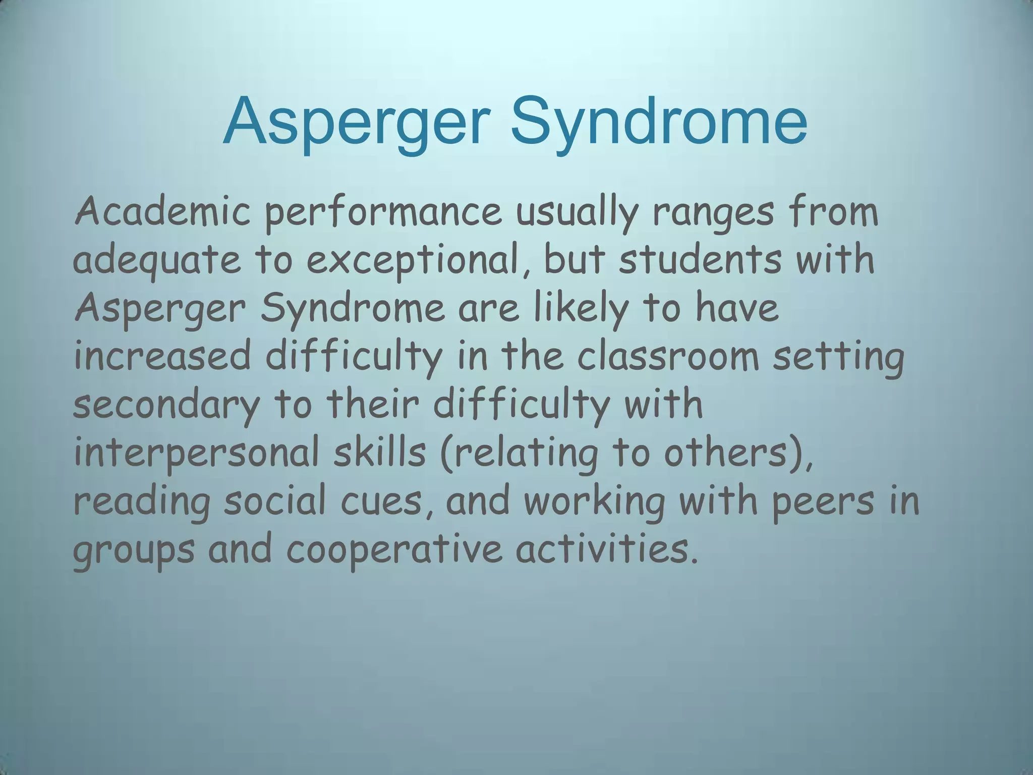 Asperger Syndrome
Academic performance usually ranges from
adequate to exceptional, but students with
Asperger Syndrome are likely to have
increased difficulty in the classroom setting
secondary to their difficulty with
interpersonal skills (relating to others),
reading social cues, and working with peers in
groups and cooperative activities.
 