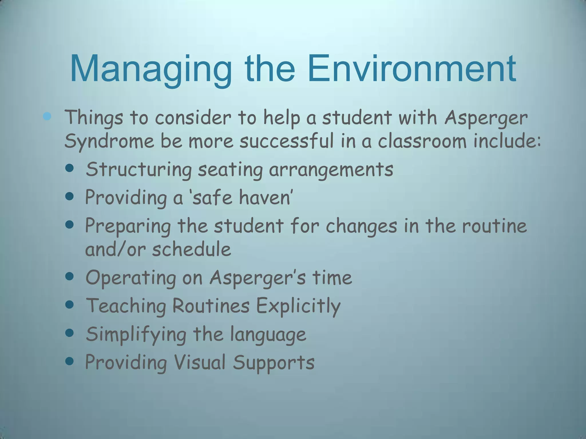 Managing the Environment
 Things to consider to help a student with Asperger
  Syndrome be more successful in a classroom include:
   Structuring seating arrangements
   Providing a „safe haven‟
   Preparing the student for changes in the routine
    and/or schedule
   Operating on Asperger‟s time
   Teaching Routines Explicitly
   Simplifying the language
   Providing Visual Supports
 