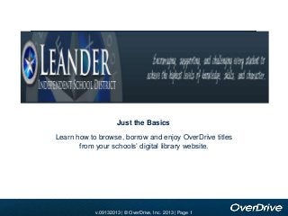 Add school banner image here

Just the Basics
Learn how to browse, borrow and enjoy OverDrive titles
from your schools’ digital library website.

v.09132013 |OverDrive, Inc. 2010 | | Page 1
v.11012010 © OverDrive, Inc. 2010 Page 1
2013
v.2010 | ©

 