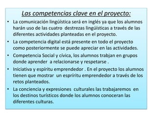 Las competencias clave en el proyecto:
• La comunicación lingúística será en inglés ya que los alumnos
harán uso de las cuatro destrezas lingúísticas a través de las
diferentes actividades planteadas en el proyecto.
• La competencia digital está presente en todo el proyecto
como posteriormente se puede apreciar en las actividades.
• Competencia Social y cívica, los alumnos trabjan en grupos
donde aprender a relacionarse y respetarse .
• Iniciativa y espíritu emprendedor . En el proyecto los alumnos
tienen que mostrar un espríritu emprendedor a través de los
retos planteados.
• La conciencia y expresiones culturales las trabajaremos en
los destinos turísticos donde los alumnos conoceran las
diferentes culturas.
 