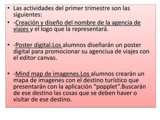 • Las actividades del primer trimestre son las
siguientes:
• -Creación y diseño del nombre de la agencia de
viajes y el logo que la representará.
• -Poster digital.Los alumnos diseñarán un poster
digital para promocionar su agenciua de viajes con
el editor canvas.
• -Mind map de imagenes.Los alumnos crearán un
mapa de imagenes con el destino turístico que
presentarán con la aplicación “popplet”.Buscarán
de ese destino las cosas que se deben haver o
visitar de ese destino.
 
