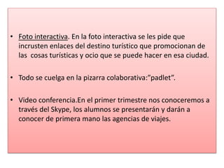 • Foto interactiva. En la foto interactiva se les pide que
incrusten enlaces del destino turístico que promocionan de
las cosas turísticas y ocio que se puede hacer en esa ciudad.
• Todo se cuelga en la pizarra colaborativa:”padlet”.
• Video conferencia.En el primer trimestre nos conoceremos a
través del Skype, los alumnos se presentarán y darán a
conocer de primera mano las agencias de viajes.
 