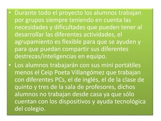 • Durante todo el proyecto los alumnos trabajan
por grupos siempre teniendo en cuenta las
necesidades y dificultades que pueden tener al
desarrollar las diferentes actividades, el
agrupamiento es flexible para que se ayuden y
para que puedan compartir sus diferentes
destrezas/inteligencias en equipo.
• Los alumnos trabajarán con sus mini portátiles
menos el Ceip Poeta Villangómez que trabajan
con diferentes PCs, el de inglés, el de la clase de
quinto y tres de la sala de profesores, dichos
alumnos no trabajan desde casa ya que sólo
cuentan con los dispositivos y ayuda tecnológica
del colegio.
 