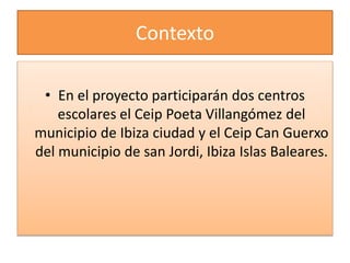 Contexto
• En el proyecto participarán dos centros
escolares el Ceip Poeta Villangómez del
municipio de Ibiza ciudad y el Ceip Can Guerxo
del municipio de san Jordi, Ibiza Islas Baleares.
 