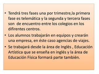 • Tendrá tres fases una por trimestre,la primera
fase es telemática y la segunda y tercera fases
son de encuentro entre los colegios en los
difirentes centros.
• Los alumnos trabajarán en equipos y crearán
una empresa, en éste caso agencias de viajes.
• Se trabajará desde la área de Inglés , Educación
Artística que se enseña en inglés y la área de
Educación Física formará parte también.
 
