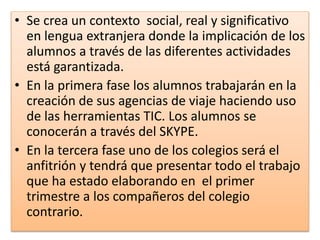 • Se crea un contexto social, real y significativo
en lengua extranjera donde la implicación de los
alumnos a través de las diferentes actividades
está garantizada.
• En la primera fase los alumnos trabajarán en la
creación de sus agencias de viaje haciendo uso
de las herramientas TIC. Los alumnos se
conocerán a través del SKYPE.
• En la tercera fase uno de los colegios será el
anfitrión y tendrá que presentar todo el trabajo
que ha estado elaborando en el primer
trimestre a los compañeros del colegio
contrario.
 