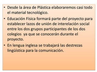 • Desde la área de Plástica elaboraremos casi todo
el material tecnológico.
• Educación Física formará parte del proyecto para
establecer lazos de unión de interelación social
entre los dos grupos participantes de los dos
colegios ya que se conocerán durante el
proyecto.
• En lengua inglesa se trabajará las destrezas
lingüística para la comunicación.
 
