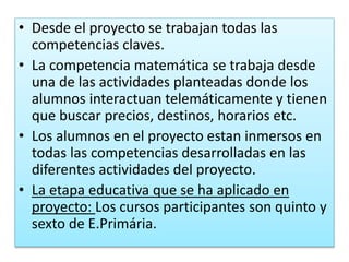 • Desde el proyecto se trabajan todas las
competencias claves.
• La competencia matemática se trabaja desde
una de las actividades planteadas donde los
alumnos interactuan telemáticamente y tienen
que buscar precios, destinos, horarios etc.
• Los alumnos en el proyecto estan inmersos en
todas las competencias desarrolladas en las
diferentes actividades del proyecto.
• La etapa educativa que se ha aplicado en
proyecto: Los cursos participantes son quinto y
sexto de E.Primária.
 