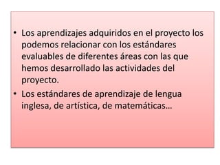 • Los aprendizajes adquiridos en el proyecto los
podemos relacionar con los estándares
evaluables de diferentes áreas con las que
hemos desarrollado las actividades del
proyecto.
• Los estándares de aprendizaje de lengua
inglesa, de artística, de matemáticas…
 
