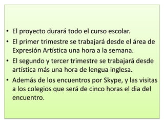 • El proyecto durará todo el curso escolar.
• El primer trimestre se trabajará desde el área de
Expresión Artística una hora a la semana.
• El segundo y tercer trimestre se trabajará desde
artística más una hora de lengua inglesa.
• Además de los encuentros por Skype, y las visitas
a los colegios que será de cinco horas el dia del
encuentro.
 