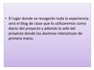 • El lugar donde se recogerán toda la experiencia
será el blog de clase que lo utilizaremos como
diario del proyecto y además la wiki del
proyecto donde los alumnos interactuan de
primera mano.
 