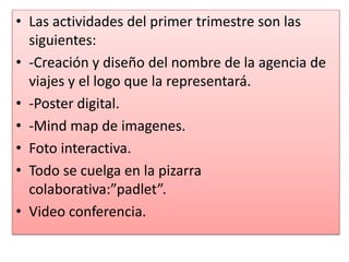 • Las actividades del primer trimestre son las
siguientes:
• -Creación y diseño del nombre de la agencia de
viajes y el logo que la representará.
• -Poster digital.
• -Mind map de imagenes.
• Foto interactiva.
• Todo se cuelga en la pizarra
colaborativa:”padlet”.
• Video conferencia.
 