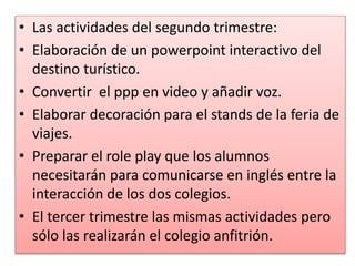 • Las actividades del segundo trimestre:
• Elaboración de un powerpoint interactivo del
destino turístico.
• Convertir el ppp en video y añadir voz.
• Elaborar decoración para el stands de la feria de
viajes.
• Preparar el role play que los alumnos
necesitarán para comunicarse en inglés entre la
interacción de los dos colegios.
• El tercer trimestre las mismas actividades pero
sólo las realizarán el colegio anfitrión.
 