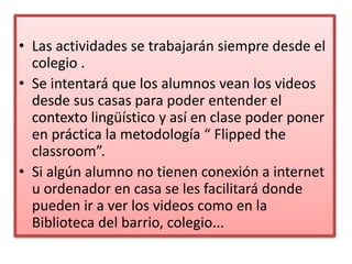 • Las actividades se trabajarán siempre desde el
colegio .
• Se intentará que los alumnos vean los videos
desde sus casas para poder entender el
contexto lingüístico y así en clase poder poner
en práctica la metodología “ Flipped the
classroom”.
• Si algún alumno no tienen conexión a internet
u ordenador en casa se les facilitará donde
pueden ir a ver los videos como en la
Biblioteca del barrio, colegio...
 