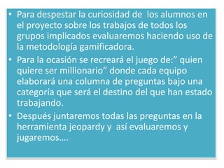 • Para despestar la curiosidad de los alumnos en
el proyecto sobre los trabajos de todos los
grupos implicados evaluaremos haciendo uso de
la metodología gamificadora.
• Para la ocasión se recreará el juego de:” quien
quiere ser millionario” donde cada equipo
elaborará una columna de preguntas bajo una
categoría que será el destino del que han estado
trabajando.
• Después juntaremos todas las preguntas en la
herramienta jeopardy y así evaluaremos y
jugaremos….
 