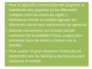 • Para la segunda y tercera fase del proyecto se
habilitarán dos espacios en los diferentes
colegios como las clases de inglés y
bibliotecas.Donde se puedan agrupar los
diferentes stands que representan las agencias.
• Además contaremos con el patio donde
realizarán las actividades físicas, juegos para
estrechar lazos de unión y romper con la
timidez.
• Para acabar un gran desayuno multicultural
elaborados por las familias y alumnos/as para
clausurar el evento.
 