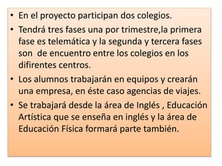 • En el proyecto participan dos colegios.
• Tendrá tres fases una por trimestre,la primera
fase es telemática y la segunda y tercera fases
son de encuentro entre los colegios en los
difirentes centros.
• Los alumnos trabajarán en equipos y crearán
una empresa, en éste caso agencias de viajes.
• Se trabajará desde la área de Inglés , Educación
Artística que se enseña en inglés y la área de
Educación Física formará parte también.
 