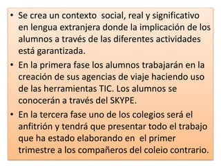 • Se crea un contexto social, real y significativo
en lengua extranjera donde la implicación de los
alumnos a través de las diferentes actividades
está garantizada.
• En la primera fase los alumnos trabajarán en la
creación de sus agencias de viaje haciendo uso
de las herramientas TIC. Los alumnos se
conocerán a través del SKYPE.
• En la tercera fase uno de los colegios será el
anfitrión y tendrá que presentar todo el trabajo
que ha estado elaborando en el primer
trimestre a los compañeros del coleio contrario.
 