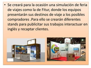 • Se creará para la ocasión una simulación de feria
de viajes como la de Fitur, donde los equipos
presentarán sus destinos de viaje a los posibles
compradores .Para ello se crearán diferentes
stands para publicitar sus trabajos interactuar en
inglés y recaptar clientes.
 