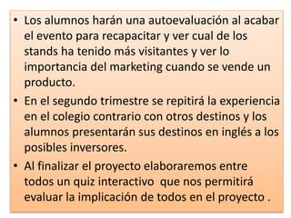 • Los alumnos harán una autoevaluación al acabar
el evento para recapacitar y ver cual de los
stands ha tenido más visitantes y ver lo
importancia del marketing cuando se vende un
producto.
• En el segundo trimestre se repitirá la experiencia
en el colegio contrario con otros destinos y los
alumnos presentarán sus destinos en inglés a los
posibles inversores.
• Al finalizar el proyecto elaboraremos entre
todos un quiz interactivo que nos permitirá
evaluar la implicación de todos en el proyecto .
 