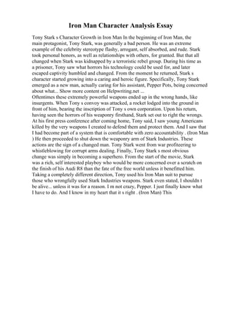 Iron Man Character Analysis Essay
Tony Stark s Character Growth in Iron Man In the beginning of Iron Man, the
main protagonist, Tony Stark, was generally a bad person. He was an extreme
example of the celebrity stereotype flashy, arrogant, self absorbed, and rude. Stark
took personal honors, as well as relationships with others, for granted. But that all
changed when Stark was kidnapped by a terroristic rebel group. During his time as
a prisoner, Tony saw what horrors his technology could be used for, and later
escaped captivity humbled and changed. From the moment he returned, Stark s
character started growing into a caring and heroic figure. Specifically, Tony Stark
emerged as a new man, actually caring for his assistant, Pepper Pots, being concerned
about what... Show more content on Helpwriting.net ...
Oftentimes these extremely powerful weapons ended up in the wrong hands, like
insurgents. When Tony s convoy was attacked, a rocket lodged into the ground in
front of him, bearing the inscription of Tony s own corporation. Upon his return,
having seen the horrors of his weaponry firsthand, Stark set out to right the wrongs.
At his first press conference after coming home, Tony said, I saw young Americans
killed by the very weapons I created to defend them and protect them. And I saw that
I had become part of a system that is comfortable with zero accountability . (Iron Man
) He then proceeded to shut down the weaponry arm of Stark Industries. These
actions are the sign of a changed man. Tony Stark went from war profiteering to
whistleblowing for corrupt arms dealing. Finally, Tony Stark s most obvious
change was simply in becoming a superhero. From the start of the movie, Stark
was a rich, self interested playboy who would be more concerned over a scratch on
the finish of his Audi R8 than the fate of the free world unless it benefitted him.
Taking a completely different direction, Tony used his Iron Man suit to pursue
those who wrongfully used Stark Industries weapons. Stark even stated, I shouldn t
be alive... unless it was for a reason. I m not crazy, Pepper. I just finally know what
I have to do. And I know in my heart that it s right . (Iron Man) This
 