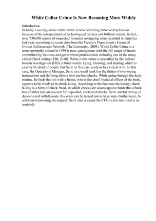 White Collar Crime Is Now Becoming More Widely
Introduction
In today s society, white collar crime is now becoming more widely known
because of the advancement of technological devices and brilliant minds. In fact,
over 730,000 counts of suspected financial wrongoing were recorded in America
last year, according to recent data from the Treasury Department s Financial
Crimes Enforcement Network (The Economist, 2009). White Collar Crime is a
term reportedly coined in 1939 is now synonymous with the full range of frauds
committed by business and government professionals including one of the many
called Check Kiting (FBI, 2010). White collar crime is described by the federal
bureau investigation (FBI) in three words: Lying, cheating, and stealing which is
exactly the kind of people that Scott in this case analysis has to deal with. In this
case, the Operations Manager, Scott at a small bank has the duties of overseeing
transactions and defining clients who use bad checks. While going through the daily
routine, he finds that his wife s friend, who is the chief financial officer of the bank,
appears to be involved in check kiting. According to the business dictionary, check
Kiting is a form of check fraud, in which checks are issued against funds that a bank
has credited into an account for deposited, uncleared checks. With careful timing of
deposits and withdrawals, this scam can be turned into a large sum. Furthermore, In
addition to knowing the suspect, Scott also is aware the CFO is also involved in an
unsteady
 