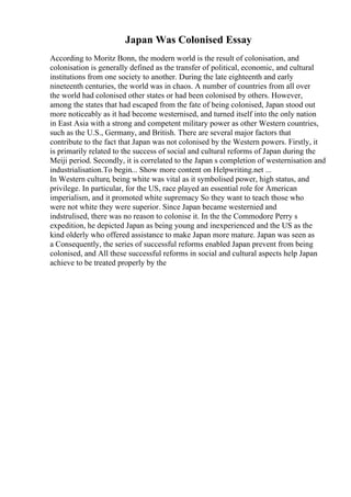 Japan Was Colonised Essay
According to Moritz Bonn, the modern world is the result of colonisation, and
colonisation is generally defined as the transfer of political, economic, and cultural
institutions from one society to another. During the late eighteenth and early
nineteenth centuries, the world was in chaos. A number of countries from all over
the world had colonised other states or had been colonised by others. However,
among the states that had escaped from the fate of being colonised, Japan stood out
more noticeably as it had become westernised, and turned itself into the only nation
in East Asia with a strong and competent military power as other Western countries,
such as the U.S., Germany, and British. There are several major factors that
contribute to the fact that Japan was not colonised by the Western powers. Firstly, it
is primarily related to the success of social and cultural reforms of Japan during the
Meiji period. Secondly, it is correlated to the Japan s completion of westernisation and
industrialisation.To begin... Show more content on Helpwriting.net ...
In Western culture, being white was vital as it symbolised power, high status, and
privilege. In particular, for the US, race played an essential role for American
imperialism, and it promoted white supremacy So they want to teach those who
were not white they were superior. Since Japan became westernied and
indstrulised, there was no reason to colonise it. In the the Commodore Perry s
expedition, he depicted Japan as being young and inexperienced and the US as the
kind olderly who offered assistance to make Japan more mature. Japan was seen as
a Consequently, the series of successful reforms enabled Japan prevent from being
colonised, and All these successful reforms in social and cultural aspects help Japan
achieve to be treated properly by the
 