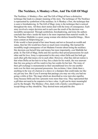 The Necklace, A Monkey s Paw, And The Gift Of Magi
The Necklace, A Monkey s Paw, and The Gift of Magi all have a distinctive
technique that leads to a deeper meaning of the story. The technique of The Necklace
is represented by symbolism of the necklace. In A Monkey s Paw, the technique that
is seen is foreshadowing. In The Gift of Magi, irony is the technique that is noticed
throughout the story. All three short stories deal with the irony of consequence. Each
story involved a major decision and in each case the result of the decision was
incredibly unexpected. Through symbolism, foreshadowing, and irony the authors
conclude that what s inside the heart is far more important than material wealth. In
The Necklace Mathilde is a poor young woman who idolizes beautiful things... Show
more content on Helpwriting.net ...
If she would ve been proud of her inner beauty and not so focused on wealth and
status, then her life would have been so much more rewarding. She learned the
incredibly tough consequence of not Madame Forester about losing the necklace.
Her decision cost herself time and money but more importantly, cost Mathilde her
pride. In The Gift of Magi, Della and Jim sacrifice their prized possessions for each
other and for love. Irony is represented in this story when Della and Jim both get
each other gifts that mean a lot to each other. However, what they did not realize is
that when Della cut her hair to to buy Jim a chain for his watch, she was unaware
that Jim was going to sell his watch to buy her combs for her hair. The irony of
their gift exchange is monumental as their unconditional love for one another
took over for their own personal possession. Jim exclaims, I don t think there s
anything in the way of a haircut or a shave or a shampoo that could make me like
my girl any less. But if you ll unwrap that package you may see why you had me
going a while at first. The magi which are described as wise men also signifies
irony because Della and Jim s presents were more than wise. They represented that
a gift does not need to be expensive to have value. A gift can be more meaningful
just by the thought. The Monkey s Paw, deals with a family s unwillingness to
accept things as they should be. They desired more and paid the dire
 