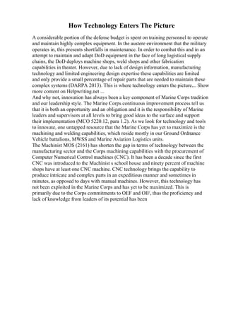 How Technology Enters The Picture
A considerable portion of the defense budget is spent on training personnel to operate
and maintain highly complex equipment. In the austere environment that the military
operates in, this presents shortfalls in maintenance. In order to combat this and in an
attempt to maintain and adapt DoD equipment in the face of long logistical supply
chains, the DoD deploys machine shops, weld shops and other fabrication
capabilities in theater. However, due to lack of design information, manufacturing
technology and limited engineering design expertise these capabilities are limited
and only provide a small percentage of repair parts that are needed to maintain these
complex systems (DARPA 2013). This is where technology enters the picture.... Show
more content on Helpwriting.net ...
And why not, innovation has always been a key component of Marine Corps tradition
and our leadership style. The Marine Corps continuous improvement process tell us
that it is both an opportunity and an obligation and it is the responsibility of Marine
leaders and supervisors at all levels to bring good ideas to the surface and support
their implementation (MCO 5220.12, para 1.2). As we look for technology and tools
to innovate, one untapped resource that the Marine Corps has yet to maximize is the
machining and welding capabilities, which reside mostly in our Ground Ordnance
Vehicle battalions, MWSS and Marine Aviation Logistics units.
The Machinist MOS (2161) has shorten the gap in terms of technology between the
manufacturing sector and the Corps machining capabilities with the procurement of
Computer Numerical Control machines (CNC). It has been a decade since the first
CNC was introduced to the Machinist s school house and ninety percent of machine
shops have at least one CNC machine. CNC technology brings the capability to
produce intricate and complex parts in an expeditious manner and sometimes in
minutes, as opposed to days with manual machines. However, this technology has
not been exploited in the Marine Corps and has yet to be maximized. This is
primarily due to the Corps commitments to OEF and OIF, thus the proficiency and
lack of knowledge from leaders of its potential has been
 