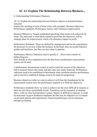 AC 4.1 Explain The Relationship Between Business...
4. Understanding Performance Measures.
AC 4.1 Explain the relationship between business objectives and performance
measures
Explain the meaning of each of these terms with examples: Business objectives,
Performance standards, Performance metrics and Continuous improvement.
Business Objectives: Targets established specifying what needs to be achieved, by
when. The end result is most likely related to profit but the objectives will be
strategic plans for improvement, which will ultimately impact on profit.
Performance Standards: These are defined by management and set the expectations
for processes or services within the business. In the hotel, they are mostly linked to
quality and timeliness, but they can also relate to quantity.
Performance Metrics: Indicators used to specify if ... Show more content on
Helpwriting.net ...
Also include in your explanation how the data from a performance measurement
system can be used.
A performance measurement system is used to track the success of the objectives
and to measure factors that create and add value (not solely financial). Performance
indicators need to be established to benchmark what constitutes positive performance
and reviewed to establish if changes need to be made for progression.
Business objectives (what we want to achieve) will form the foundations for the
measurement system since the performance required is to fulfil the objectives.
Performance standards (how we want to achieve) are the most difficult to measure as
there are not always quantifiable results. Timeliness can be measured, as detailed
above, with our time and attendance system. Quality is difficult to measure; it could
be measured via guest feedback/complaints but this may be subjective as it is based
on personal opinion and expectations. Financial performance can be measured
through accounting
 