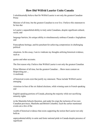 How Did Wilfrid Laurier Unite Canada
I wholeheartedly believe that Sir Wilfrid Laurier is not only the greatest Canadian
Prime
Minister of all time, but the greatest Canadian to ever live. I believe this statement to
be true due
to Laurier s unparalleled ability to truly unite Canadians, despite significant cultural,
social, and
language barriers, his unique ability to simultaneously embrace Canada s Anglophone
and
Francophone heritage, and his penchant for achieving compromises in challenging
political
situations. In this essay, I am to vindicate my thoughts utilizing historical evidence,
such as
quotes and other accounts.
The first reason why I believe that Wilfrid Laurier is not only the greatest Canadian
Prime Minister of all time, but the greatest Canadian ... Show more content on
Helpwriting.net ...
A multitude
of historical events exist that justify my statement. These include Wilfrid Laurier
emerging
victorious in four of the six federal elections, while winning seats in French speaking
and
English speaking portions of Canada, pleasing the majority while not sacrificing
minority rights
in the Manitoba Schools Question, and under his reign the inclusion of two new
Canadian provinces, Manitoba and British Columbia. Each the earlier mentioned
events are a few of the
wealth of historical evidence that exists supporting the notion that Laurier not only
held an
unprecedented ability to unite and foster national pride in Canada despite presence of
significant
 