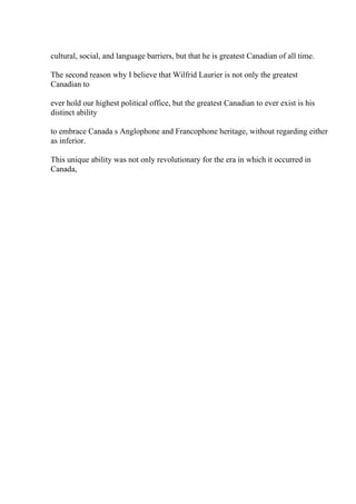 cultural, social, and language barriers, but that he is greatest Canadian of all time.
The second reason why I believe that Wilfrid Laurier is not only the greatest
Canadian to
ever hold our highest political office, but the greatest Canadian to ever exist is his
distinct ability
to embrace Canada s Anglophone and Francophone heritage, without regarding either
as inferior.
This unique ability was not only revolutionary for the era in which it occurred in
Canada,
 