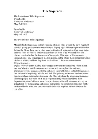 Title Sequences
The Evolution of Title Sequences
Dean Scelfo
History of Modern Art
May 2nd 2016
Dean Scelfo
History of Modern Art
May 2nd 2016
The Evolution of Title Sequences
Movie titles first appeared in the beginning of silent films around the early twentieth
century, giving producers the opportunity to display legal and copyright information.
Before the fifties these movie titles were just text with information, they were static,
separate from the movie, and it was common for them to be projected onto the
cinema curtains before the first scene of the movie. This paper will address the
introduction of title sequences in modern cinema in the fifties, their impact the world
of film as whole, and how they have evolved into ... Show more content on
Helpwriting.net ...
Digital software didn t exist to make shapes and words fly across the screen at the
touch of a button. A title sequence sets a tone and atmosphere for a viewer,
characters become introduced to the audience; Bass told stories in his title sequences
that included a beginning, middle, and end. The primary purpose of a title sequence
has always been to introduce the name of a film, introduce the actors, and introduce
the main people that work on it. Title sequences may be considered the most
important aspect of a film to some. In a perfect world the title sequence sets up an
expectation for the audience and causes excitement, but sometimes they may not be
interested in the intro, that can cause them to have a negative attitude towards the
rest of the
 