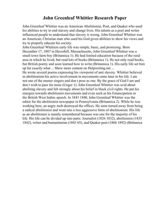 John Greenleaf Whittier Research Paper
John Greenleaf Whittier was an American Abolitionist, Poet, and Quaker who used
his abilities to try to end slavery and change lives. His talents as a poet and writer
influenced people to understand that slavery is wrong. John Greenleaf Whittier was
an American, Christian man who used his God given abilities to show his views and
try to properly educate his society.
John Greenleaf Whittiers early life was simple, basic, and promising. Born
December 17, 1807 in Haverhill, Massachusetts, John Greenleaf Whittier was a
small town farm boy (Britannica 1). He had limited education because of the rural
area in which he lived, but read lots of books (Britannica 1). He not only read books,
but British poetry and soon learned how to write (Britannica 1). His early life set him
up for exactly what ... Show more content on Helpwriting.net ...
He wrote several poems expressing his viewpoint of anti slavery. Whittier believed
in abolitionism his active involvement in movements came later in his life. I am
not one of the master singers and don t pose as one. By the grace of God I am and
don t wish to pass for more (Unger 1). John Greenleaf Whittier was avid about
aboliting slavery and felt strongly about his belief in black civil rights. He put his
energies towards abolitionist movements and even such as his Emancipation in
the British West Indies speech. In 1843 1840, John Greenleaf Whittier was the
editor for the abolitionist newspaper in Pennsylvania (Britannica 2). While he was
working here, an angry mob destroyed the offices. He soon turned away from being
a radical abolitionist and went into a less aggressive form of abolitionism. His life
as an abolitionist is mainly remembered because was one for the majority of his
life. His life can be divided up into parts: Journalist (1826 1832), abolitionist (1833
1842), writer and humanitarian (1843 65), and Quaker poet (1866 1892) (Brittanica
 