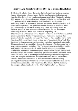 Positive And Negative Effects Of The Glorious Revolution
1. Glorious Revolution James II angering the English political leaders as much as
Andros alienating the colonists caused the Glorious Revolution in England and
America. King James II was overthrown in an event called the Glorious Revolution.
This resulted in rebellions by Protestant colonists in Massachusetts, Maryland, and
NY, Andros was sent back to England. In Massachusetts bay, it resulted in
authorizing the king to report to the governor and customs officials, gave vote to all
male owners of property. This glorious revolution affected the colonies in both a
positive and negative way. Overthrowing King James II positively affects the
colonists because, it freed the colonists from strict laws and anti puritan rule
temporarily. Colonies... Show more content on Helpwriting.net ...
The expansion of British colonies was the cause of this war in North America. British
colonies grew faster than the French colonies, the French tried to protect their
colonies but in the end, had to surrender. The Treaty of Paris ended the war in North
America, which ended French power in America. 3. Transatlantic Slave Trade The
beginning of the consumer revolution was the result of the transatlantic slave trade.
The transatlantic slave trade effects the Americas because it foreshadows the use of
slaves on plantations for agriculture. The Transatlantic slave trade had both positive
and Negative effects on America. It positively affected America by building
relationships with foreign nations through the transportation of goods. Transatlantic
slave trade negatively impacted America by spreading diseases because of the awful
conditions on the ships. 4. The Enlightenment The Enlightenment challenged old
views, for example, the Christians believed that the earth was the center of the
universe. The scientific revolution of the sixteenth and seventeenth century
challenged ideas and educated people. Copernicus discovered that the earth travels
around the sun, and not the other way around. This affected the U.S. positively
because people became educated by the different philosophers and their new
 