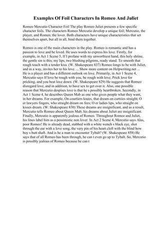 Examples Of Foil Characters In Romeo And Juliet
Romeo Mercutio Character Foil The play Romeo Juliet presents a few specific
character foils. The characters Romeo Mercutio develop a unique foil; Mercutio, the
player, and Romeo, the lover. Both characters have unique characteristics that set
themselves apart, but all in all, bind them together.
Romeo is one of the main characters in the play. Romeo is romantic and has a
passion to love and be loved. He uses words to express his love. Firstly, for
example, in Act 1 Scene 5, If I profane with my unworthiest hand, this holy shrine,
the gentle sin is this; my lips, two blushing pilgrims, ready stand. To smooth that
rough touch with a tender kiss. (W. Shakespeare 837) Romeo longs to be with Juliet,
and in a way, invites her to his love. ... Show more content on Helpwriting.net ...
He is a player and has a different outlook on love. Primarily, in Act 1 Scene 4,
Mercutio says If love be rough with you, be rough with love; Prick love for
pricking, and you beat love down. (W. Shakespeare 829) He suggests that Romeo
disregard love, and in addition, to have sex to get over it. Also, one possible
reason that Mercutio despises love is that he s possibly heartbroken. Secondly, in
Act 1 Scene 4, he describes Queen Mab as one who gives people what they want,
in her dreams. For example, On courtiers knees, that dream on curtsies straight; O
er lawyers fingers, who straight dream on fees; O er ladies lips, who straight on
kisses dream. (W. Shakespeare 830) These dreams are insignificant, and as a result,
Mercutio tells Romeo about Queen Mab; his dreams about Juliet are insignificant.
Finally, Mercutio is apparently jealous of Romeo. Throughout Romeo and Juliet,
his lines label him as a pessimistic non lover. In Act 2 Scene 4, Mercutio says Alas,
poor Romeo! He is already dead, stabbed with a white wench s black eye, shot
through the ear with a love song, the very pin of his heart cleft with the blind bow
boy s butt shaft. And is he a man to encounter Tybalt? (W. Shakespeare 858) He
says that of all Romeo has been through, he can t even go up to Tybalt. So, Mercutio
is possibly jealous of Romeo because he can t
 