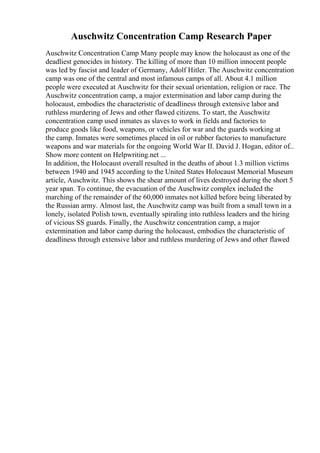 Auschwitz Concentration Camp Research Paper
Auschwitz Concentration Camp Many people may know the holocaust as one of the
deadliest genocides in history. The killing of more than 10 million innocent people
was led by fascist and leader of Germany, Adolf Hitler. The Auschwitz concentration
camp was one of the central and most infamous camps of all. About 4.1 million
people were executed at Auschwitz for their sexual orientation, religion or race. The
Auschwitz concentration camp, a major extermination and labor camp during the
holocaust, embodies the characteristic of deadliness through extensive labor and
ruthless murdering of Jews and other flawed citizens. To start, the Auschwitz
concentration camp used inmates as slaves to work in fields and factories to
produce goods like food, weapons, or vehicles for war and the guards working at
the camp. Inmates were sometimes placed in oil or rubber factories to manufacture
weapons and war materials for the ongoing World War II. David J. Hogan, editor of...
Show more content on Helpwriting.net ...
In addition, the Holocaust overall resulted in the deaths of about 1.3 million victims
between 1940 and 1945 according to the United States Holocaust Memorial Museum
article, Auschwitz. This shows the shear amount of lives destroyed during the short 5
year span. To continue, the evacuation of the Auschwitz complex included the
marching of the remainder of the 60,000 inmates not killed before being liberated by
the Russian army. Almost last, the Auschwitz camp was built from a small town in a
lonely, isolated Polish town, eventually spiraling into ruthless leaders and the hiring
of vicious SS guards. Finally, the Auschwitz concentration camp, a major
extermination and labor camp during the holocaust, embodies the characteristic of
deadliness through extensive labor and ruthless murdering of Jews and other flawed
 