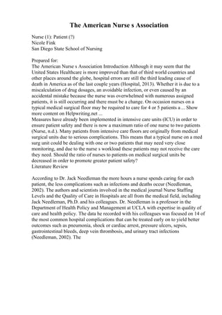 The American Nurse s Association
Nurse (1): Patient (?)
Nicole Fink
San Diego State School of Nursing
Prepared for:
The American Nurse s Association Introduction Although it may seem that the
United States Healthcare is more improved than that of third world countries and
other places around the globe, hospital errors are still the third leading cause of
death in America as of the last couple years (Hospital, 2013). Whether it is due to a
miscalculation of drug dosages, an avoidable infection, or even caused by an
accidental mistake because the nurse was overwhelmed with numerous assigned
patients, it is still occurring and there must be a change. On occasion nurses on a
typical medical surgical floor may be required to care for 4 or 5 patients a ... Show
more content on Helpwriting.net ...
Measures have already been implemented in intensive care units (ICU) in order to
ensure patient safety and there is now a maximum ratio of one nurse to two patients
(Nurse, n.d.). Many patients from intensive care floors are originally from medical
surgical units due to serious complications. This means that a typical nurse on a med
surg unit could be dealing with one or two patients that may need very close
monitoring, and due to the nurse s workload these patients may not receive the care
they need. Should the ratio of nurses to patients on medical surgical units be
decreased in order to promote greater patient safety?
Literature Review
According to Dr. Jack Needleman the more hours a nurse spends caring for each
patient, the less complications such as infections and deaths occur (Needleman,
2002). The authors and scientists involved in the medical journal Nurse Staffing
Levels and the Quality of Care in Hospitals are all from the medical field, including
Jack Needleman, Ph.D. and his colleagues. Dr. Needleman is a professor in the
Department of Health Policy and Management at UCLA with expertise in quality of
care and health policy. The data he recorded with his colleagues was focused on 14 of
the most common hospital complications that can be treated early on to yield better
outcomes such as pneumonia, shock or cardiac arrest, pressure ulcers, sepsis,
gastrointestinal bleeds, deep vein thrombosis, and urinary tract infections
(Needleman, 2002). The
 