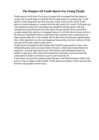 The Dangers Of Youth Sports For Young People
Youth sports is well know if you got a younger kid or teenager that like sports or
trying to be in good shape it is god for them to play sports at a younger age. Youth
sports is really dangerous but most kids like to play it all over the world. Youth
sports is young teenagers or younger kids that play sports for a youth. Yuth sports are
very dangerous many kids and teeagers get injured by playing sports. Kid and
teenagers get injured because they play sports all year around. But it s good that
younger people play sports at a youngage because it will help them be more active in
the long run. Proponents believe youth sports have benefits such as help kids be in
shape teaches them how to be a leader and let them have fun playing a sportthat they
love. while opponents say they are dangerous because there are over millions of kids
who get hurt by play contact youth sports.
Youth sports are popular in part because they benefit young people in many ways.
Children that play sports are more likely to be active adults and it help children be
organized , associate physical activity with structure and scheduling which can
benefit as they grow older. Most kids around the world play or get involved with
youth sports to make it a lifestyle or just to get fit and stay fit.
Youth sports are good for younger people because it can help them grow older to be
active in stay in shape as older people. Youth sports are popular, in part, because they
benefit young people in many ways.
 