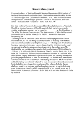 Finance Management
Examination Paper of Banking Financial Services Management IIBM Institute of
Business Management Examination Paper Principles Practices of Banking Section
A: Objective Type Short Questions (30 Marks) п‚· п‚· п‚· This section consists of
Multiple Choice Short Note type questions. Answer all the questions. Part One
carries 1 mark each Part Two carries 4 marks each. MM.100
Part One: Multiple Choices: 1. Frequency of First Tranche Returns is: a. Weekly b.
Monthly c. Monthly/quarterly d. Monthly/quarterly/half yearly 2. An order for
winding up a banking company can be issued by___________ a. The High Court b.
The RBI c. The Central Government d. The Supreme court 3. Who shall be natural
guardian in case of married minor girl? a. Father ... Show more content on
Helpwriting.net ...
According to Mr. D. Ian Guild, Senior Advisor, Forfeiting Syndications Group,
Standard Bank, the cell was being set up after a series of meetings with the bank,
and is essentially aimed at spreading the message of Forfeiting as an effective trade
financing mechanism to increase exports. Suggesting that forfeiting was the ideal
springboard for effecting a quantum jump in exports in the medium term, Mr.
Guild said he was confident of aggregating forfeiting business of $100 millions in
1998 and $250 millions in 1999 in the country. Since its introduction in 1992, Exim
Bank had facilitated 69 forfeiting transactions valued at around $75 millions, with
credit periods ranging between 90 days and seven years, and covering the export of
goods ranging from textiles to plant and machinery. The RBI has now permitted all
commercial banks to act as facilitators for forfeiting transactions. Mr. Guild pointed
out that forfeiting has not really taken off in India because exporters and commercial
banks lacked the knowledge of the mechanics of the scheme. In India, the real
challenge would be to motivate small and medium exporters to use the forfeiting
route for exports to countries which may not be able to buy on cash terms. Mr. S.
Bhattacharya, deputy general manager, Exim Bank, Calcutta, said: Payment defaults
by overseas
 