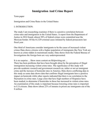 Immigration And Crime Report
Term paper
Immigration and Crime Rates in the United States
I. INTRODUCTION:
The study I am researching examines if there is a positive correlation between
crime rates and immigration in the United States. A report from the Department of
Justice in 2014 found, almost 50% of federal crimes were committed near the
Mexican border. Of the 61,529 criminal cases initiated by federal prosecutors last
fiscal year .
One third of Americans consider immigrants to be the cause of increased violent
crimes Data shows citizens with a higher population of immigrants like New York are
known as crime ridden in mainstream media. Data shows from the Federal Bureau of
Investigations the foreign born are very underrepresented.
It is no surprise ... Show more content on Helpwriting.net ...
There has been problems that have been brought about by the perception of illegal
immigration increasing violent crime rates. The significance of this study will
provide academic research and government research on, rather or not an immigrant
crime and the increase of homicide rates in America. Data shows conflicting data in
this study as some data shows data that confirms illegal immigrants have a positive
impact on homicide while other reports indicated that there is no correlation to the
fluctuation in crime rates. Large cities that have high numbers of Hispanics have
been studied, to determine if homicides in those has increased in violent crime rates.
An examination of this study is important because lowering crime rates is important
to U.S citizens. Data shows about 22% of inmates in prison are immigrants out of the
8 million
 