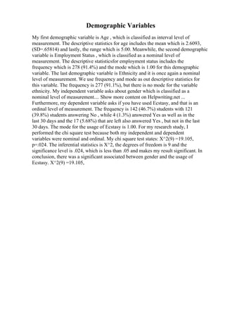 Demographic Variables
My first demographic variable is Age , which is classified as interval level of
measurement. The descriptive statistics for age includes the mean which is 2.6093,
(SD=.65814) and lastly, the range which is 5.00. Meanwhile, the second demographic
variable is Employment Status , which is classified as a nominal level of
measurement. The descriptive statisticsfor employment status includes the
frequency which is 278 (91.4%) and the mode which is 1.00 for this demographic
variable. The last demographic variable is Ethnicity and it is once again a nominal
level of measurement. We use frequency and mode as out descriptive statistics for
this variable. The frequency is 277 (91.1%), but there is no mode for the variable
ethnicity. My independent variable asks about gender which is classified as a
nominal level of measurement.... Show more content on Helpwriting.net ...
Furthermore, my dependent variable asks if you have used Ecstasy, and that is an
ordinal level of measurement. The frequency is 142 (46.7%) students with 121
(39.8%) students answering No , while 4 (1.3%) answered Yes as well as in the
last 30 days and the 17 (5.68%) that are left also answered Yes , but not in the last
30 days. The mode for the usage of Ecstasy is 1.00. For my research study, I
performed the chi square test because both my independent and dependent
variables were nominal and ordinal. My chi square test states: X^2(9) =19.105,
p=.024. The inferential statistics is X^2, the degrees of freedom is 9 and the
significance level is .024, which is less than .05 and makes my result significant. In
conclusion, there was a significant associated between gender and the usage of
Ecstasy. X^2(9) =19.105,
 