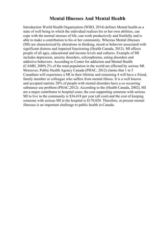 Mental Illnesses And Mental Health
Introduction World Health Organization (WHO, 2014) defines Mental health as a
state of well being in which the individual realizes his or her own abilities, can
cope with the normal stresses of life, can work productively and fruitfully and is
able to make a contribution to his or her community. Whereas Mental illnesses
(MI) are characterized by alterations in thinking, mood or behavior associated with
significant distress and impaired functioning (Health Canada, 2012). MI affects
people of all ages, educational and income levels and cultures. Example of MI
includes depression, anxiety disorders, schizophrenia, eating disorders and
addictive behaviors. According to Center for addiction and Mental Health
(CAMH, 2009) 2% of the total population in the world are affected by serious MI.
Moreover, Public Health Agency Canada (PHAC, 2012) claims that 1 in 5
Canadians will experience a MI in their lifetime and remaining 4 will have a friend,
family member or colleague who suffers from mental illness. It is a well known
and accepted statistic 20% of people with mental disorders have a co occurring
substance use problem (PHAC,2012). According to the (Health Canada, 2002), MI
are a major contributor to hospital costs; the cost supporting someone with serious
MI to live in the community is $34,418 per year (all cost) and the cost of keeping
someone with serious MI in the hospital is $170,820. Therefore, at present mental
illnesses is an important challenge to public health in Canada.
 