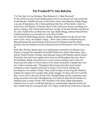 Pat FrankвЂ™s Alas Babylon
* In The End, It Is Our Defiance That Redeems Us. Mark Rowland*
To the world you may be just another person, but to one person you may just be the
world (Snyder, ThinkExist.com). In Pat Frank s book, Alas Babylon, Randy Bragg
is no one of importance. He is failed politician that lives off his family s land in a
small town, Fort Repose, in Florida. But For this small town lawyer everything was
about to change. The United States had been on edge of Nuclear Warfarewith Russia
for years. Frank writes on about how one man, Randy Bragg, redeems himself from
a failed politician to a somewhat of a town hero (Frank).
Pre warned by Mark Bragg, Randy s brother, Randy prepares for the arrival of his
sister in law, niece, and nephew; along ... Show more content on Helpwriting.net ...
Blessed because the more distance between you [Fort Repose] and the fallout
particles, the less radiation you [Fort Repose] received (Protection in the Nuclear Age
4).
Soon after The Day Randy takes over and becomes somewhat of a dictator of an
alliance of people that included Lib and Bill McGovern, Doctor Dan Gunn, Alice
and her friend Florence Wechek, Sam Hazzard, along with Preacher and his family.
Electricity lines and water supplies have been cut off throughout the town, due to
the bombings. Randy soon discovers a way to restore running water to his own
house and soon adds it to those houses in his small community of people that were
also without running water. Throughout these trying times this newly found
community comes together and learns to means of survival by sharing and
providing for one another (Frank). They could not hope of surviving this blackout
without the support of on another after all the struggle, for those who survived The
Day, was to survive the next (Frank 126). Though Randy and his community were
doing somewhat well others throughout the town had not taken the throwback of a
hundred years as easily (Frank 144). President of the bank, Edgar Quisenberry,
refused to live in such a world that had been so unexpectedly imposed on him and
toke a bullet from his own gun (Frank 122). Edgar would be one of the first to take the
 
